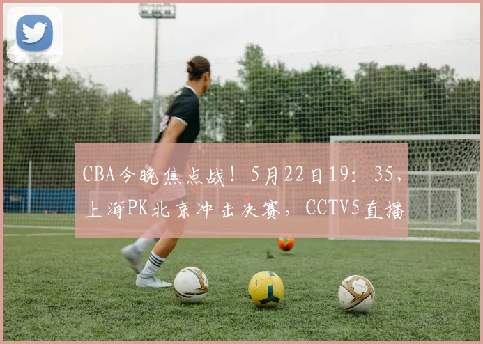 CBA今晚焦点战！5月22日19：35，上海PK北京冲击决赛，CCTV5直播