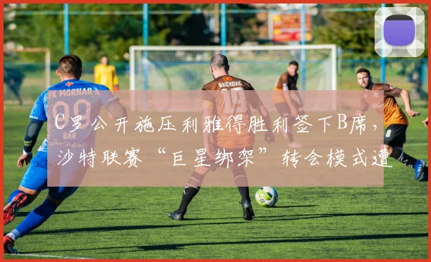 C罗公开施压利雅得胜利签下B席,沙特联赛“巨星绑架”转会模式遭炮轰