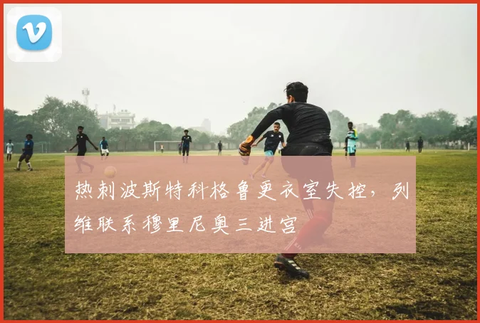 热刺波斯特科格鲁更衣室失控,列维联系穆里尼奥三进宫
