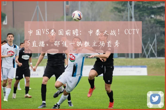 中国VS泰国前瞻：中泰大战！CCTV5直播，邵佳一执教主场首秀