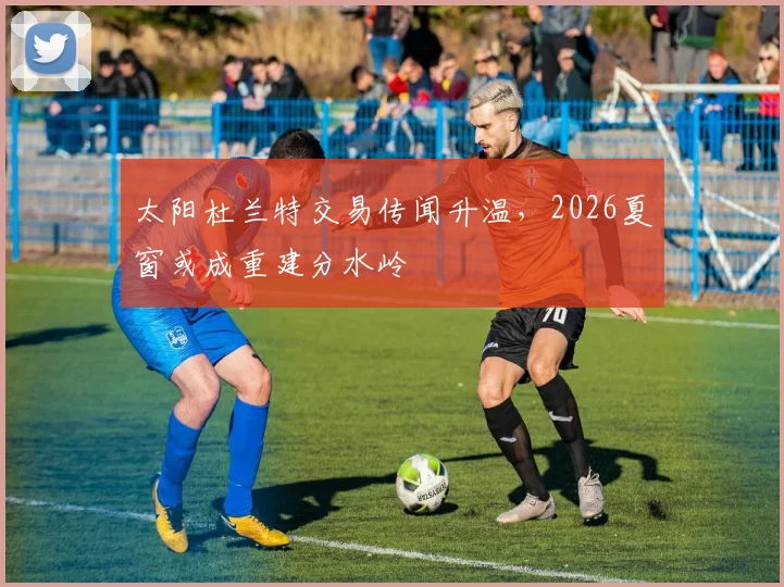 太阳杜兰特交易传闻升温,2026夏窗或成重建分水岭