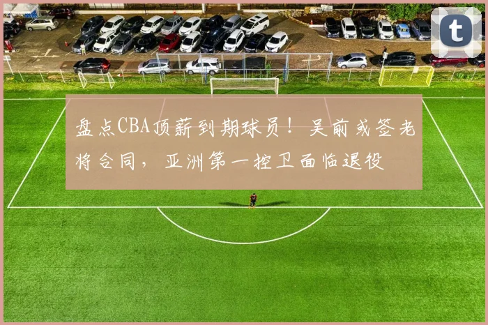 盘点CBA顶薪到期球员!吴前或签老将合同,亚洲第一控卫面临退役