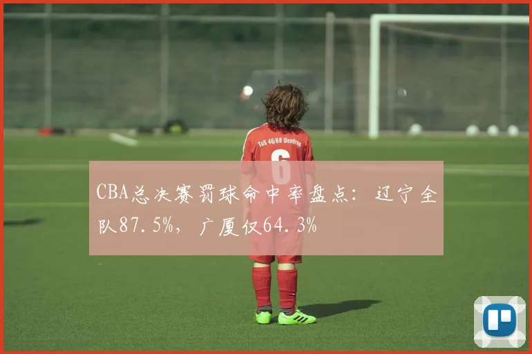 CBA总决赛罚球命中率盘点:辽宁全队87.5%,广厦仅64.3%