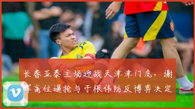 长春亚泰主场迎战天津津门虎,谢晖高位逼抢与于根伟防反博弈决定帅位去留