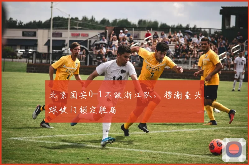 北京国安0-1不敌浙江队,穆谢奎头球破门锁定胜局