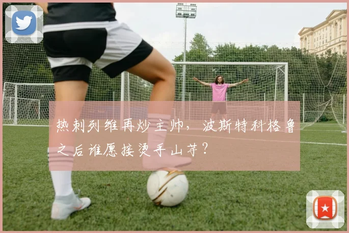 热刺列维再炒主帅，波斯特科格鲁之后谁愿接烫手山芋？